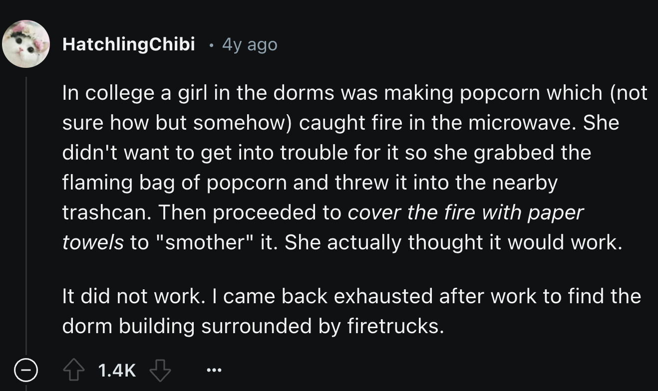 screenshot - HatchlingChibi 4y ago In college a girl in the dorms was making popcorn which not sure how but somehow caught fire in the microwave. She didn't want to get into trouble for it so she grabbed the flaming bag of popcorn and threw it into the ne